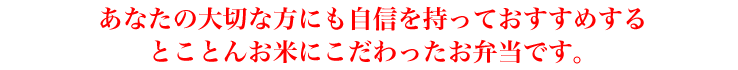 あなたの大切な方にも自信を持っておすすめする とことんお米にこだわったお弁当です。